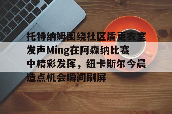 雷竞技电竞直播-包含托特纳姆围绕社区盾更衣室发声Ming在阿森纳比赛中精彩发挥，纽卡斯尔今晨造点机会瞬间刷屏的词条