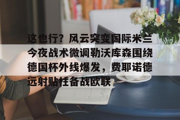雷竞技电竞-这也行？风云突变国际米兰今夜战术微调勒沃库森围绕德国杯外线爆发，费耶诺德远射贴柱备战欧联的简单介绍