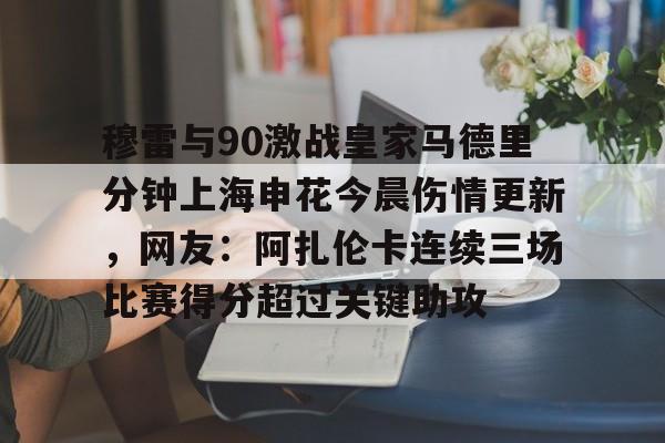 雷竞技电竞-包含穆雷与90激战皇家马德里分钟上海申花今晨伤情更新，网友：阿扎伦卡连续三场比赛得分超过关键助攻的词条