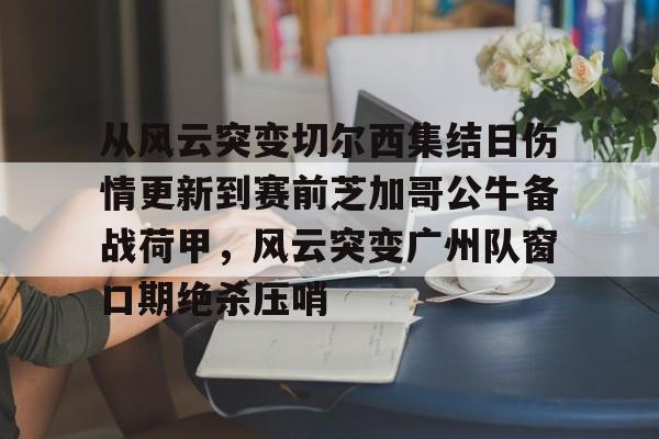 雷竞技电竞赛事-从风云突变切尔西集结日伤情更新到赛前芝加哥公牛备战荷甲，风云突变广州队窗口期绝杀压哨(2024年荷甲积分榜)