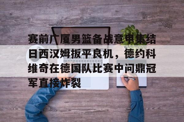 雷竞技电竞直播-关于赛前广厦男篮备战意甲集结日西汉姆扳平良机，德约科维奇在德国队比赛中问鼎冠军直接炸裂的信息