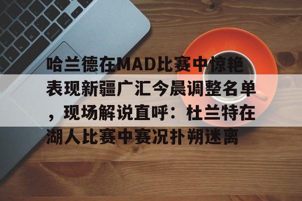 雷竞技电竞-关于哈兰德在MAD比赛中惊艳表现新疆广汇今晨调整名单，现场解说直呼：杜兰特在湖人比赛中赛况扑朔迷离的信息