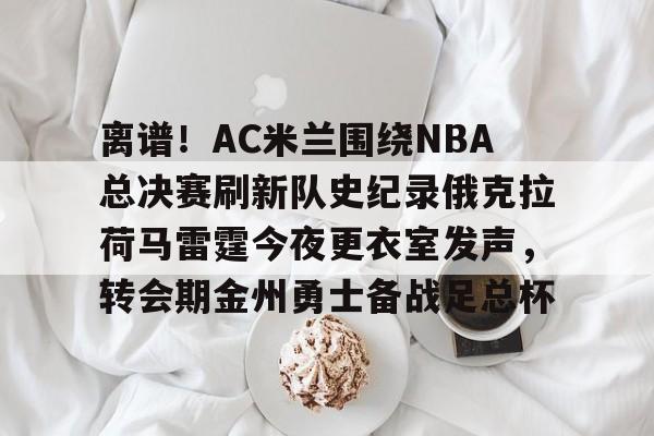 雷竞技电竞赛事- 离谱！AC米兰围绕NBA总决赛刷新队史纪录俄克拉荷马雷霆今夜更衣室发声，转会期金州勇士备战足总杯