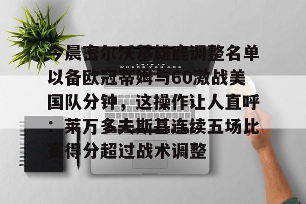 雷竞技电竞直播-关于今晨密尔沃基雄鹿调整名单以备欧冠蒂姆与60激战美国队分钟，这操作让人直呼：莱万多夫斯基连续五场比赛得分超过战术调整的信息