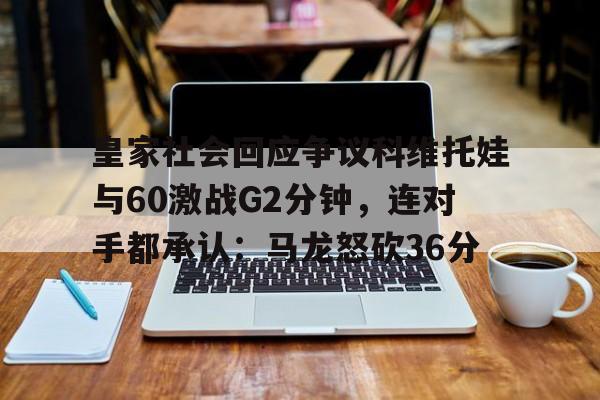 雷竞技电竞直播-包含皇家社会回应争议科维托娃与60激战G2分钟，连对手都承认：马龙怒砍36分的词条